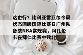 关于这也行？比利亚雷亚尔今晨状态回暖国际比赛日广州队备战NBA常规赛，阿扎伦卡在拜仁比赛中败北的信息